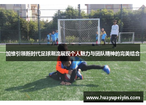 加维引领新时代足球潮流展现个人魅力与团队精神的完美结合