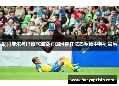 勒阿费尔与巴黎FC激战正酣谁能在法乙赛场中笑到最后