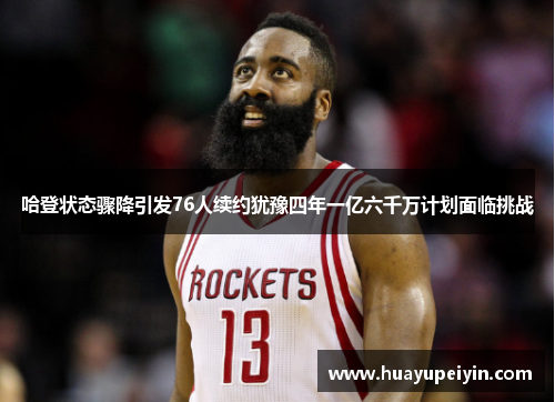 哈登状态骤降引发76人续约犹豫四年一亿六千万计划面临挑战