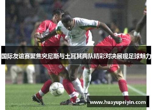 国际友谊赛聚焦突尼斯与土耳其两队精彩对决展现足球魅力
