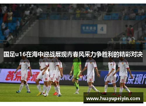 国足u16在海中迎战展现青春风采力争胜利的精彩对决
