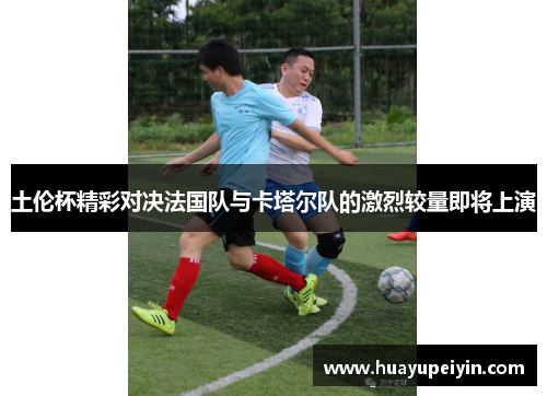 土伦杯精彩对决法国队与卡塔尔队的激烈较量即将上演