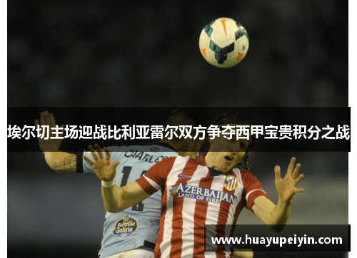 埃尔切主场迎战比利亚雷尔双方争夺西甲宝贵积分之战