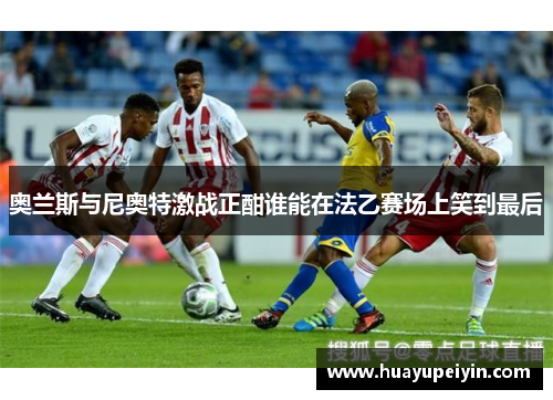 奥兰斯与尼奥特激战正酣谁能在法乙赛场上笑到最后