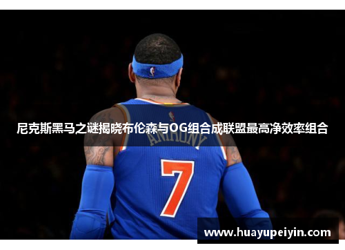 尼克斯黑马之谜揭晓布伦森与OG组合成联盟最高净效率组合