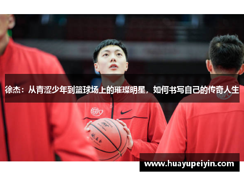 徐杰：从青涩少年到篮球场上的璀璨明星，如何书写自己的传奇人生